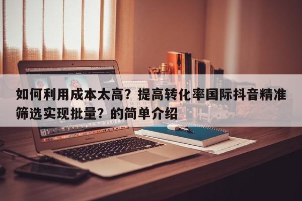 如何利用成本太高？提高转化率国际抖音精准筛选实现批量？的简单介绍