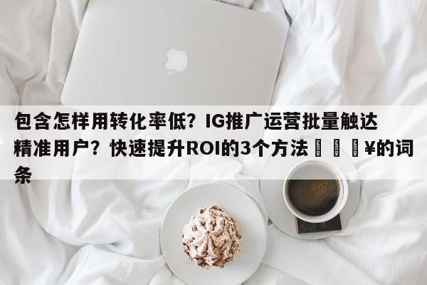包含怎样用转化率低？IG推广运营批量触达精准用户？快速提升ROI的3个方法💥的词条