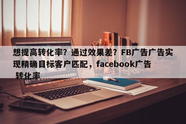 想提高转化率?通过效果差?FB广告广告实现精确目标客户匹配,facebook广告 转化率