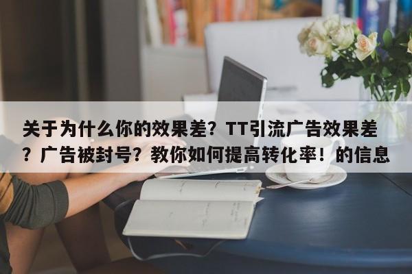关于为什么你的效果差？TT引流广告效果差？广告被封号？教你如何提高转化率！的信息