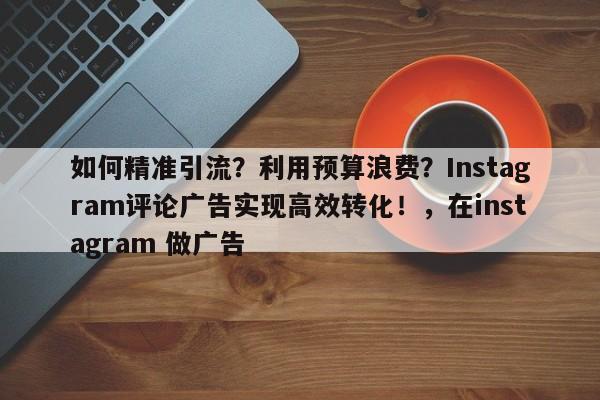 如何精准引流?利用预算浪费?Instagram评论广告实现高效转化!,在instagram 做广告