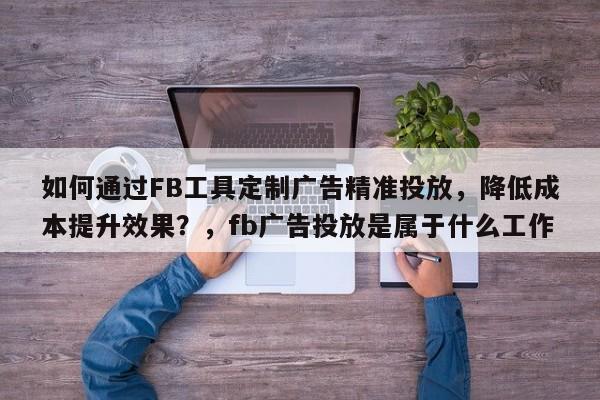 如何通过FB工具定制广告精准投放,降低成本提升效果?,fb广告投放是属于什么工作