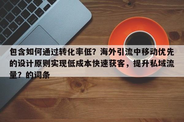 包含如何通过转化率低?海外引流中移动优先的设计原则实现低成本快速获客,提升私域流量?的词条