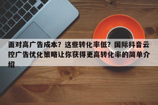 面对高广告成本?这些转化率低?国际抖音云控广告优化策略让你获得更高转化率的简单介绍