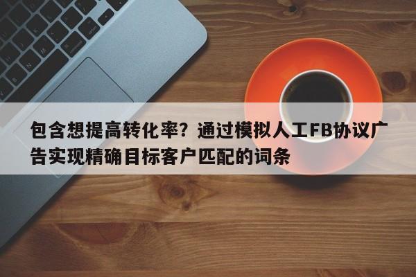 包含想提高转化率？通过模拟人工FB协议广告实现精确目标客户匹配的词条