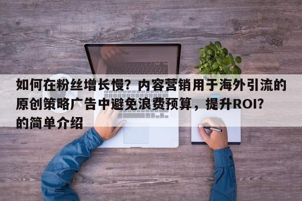 如何在粉丝增长慢?内容营销用于海外引流的原创策略广告中避免浪费预算,提升ROI?的简单介绍
