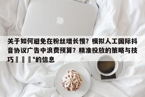 关于如何避免在粉丝增长慢?模拟人工国际抖音协议广告中浪费预算?精准投放的策略与技巧💰的信息