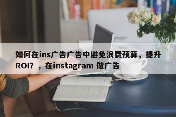 如何在ins广告广告中避免浪费预算，提升ROI？，在instagram 做广告