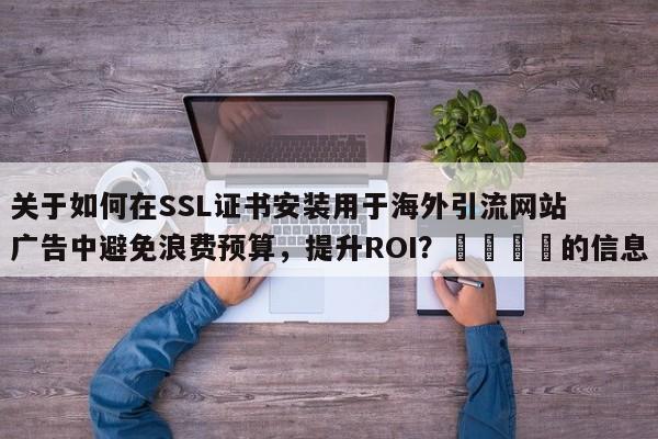 关于如何在SSL证书安装用于海外引流网站广告中避免浪费预算，提升ROI？💡的信息