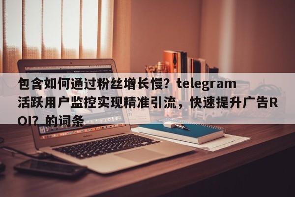 包含如何通过粉丝增长慢?telegram活跃用户监控实现精准引流,快速提升广告ROI?的词条
