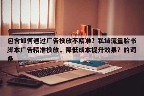 包含如何通过广告投放不精准?私域流量脸书脚本广告精准投放,降低成本提升效果?的词条