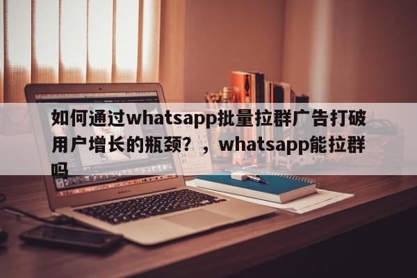 如何通过whatsapp批量拉群广告打破用户增长的瓶颈?,whatsapp能拉群吗