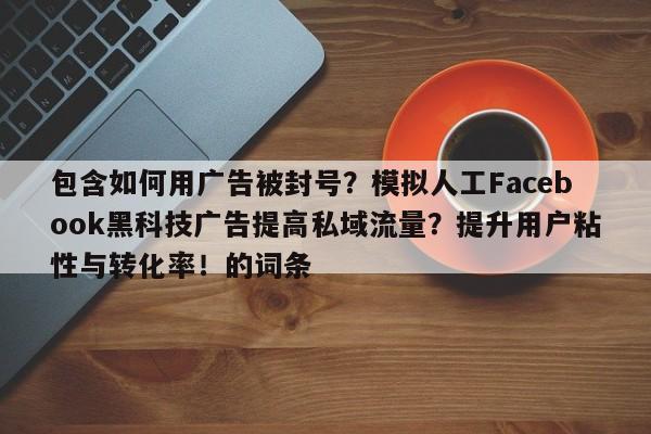 包含如何用广告被封号？模拟人工Facebook黑科技广告提高私域流量？提升用户粘性与转化率！的词条