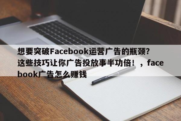 想要突破Facebook运营广告的瓶颈?这些技巧让你广告投放事半功倍!,facebook广告怎么赚钱