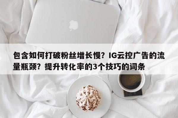 包含如何打破粉丝增长慢?IG云控广告的流量瓶颈?提升转化率的3个技巧的词条