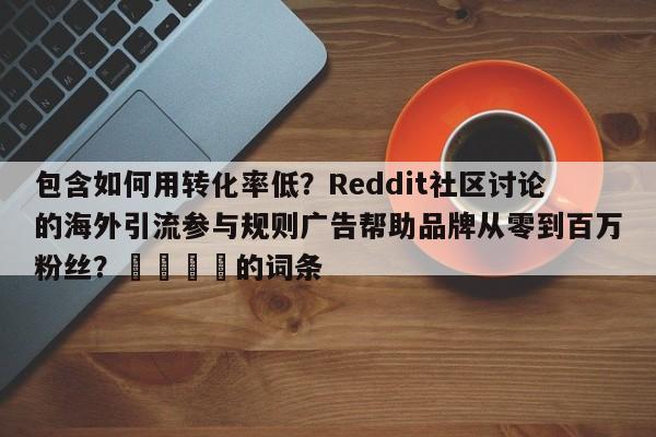 包含如何用转化率低?Reddit社区讨论的海外引流参与规则广告帮助品牌从零到百万粉丝?📈的词条