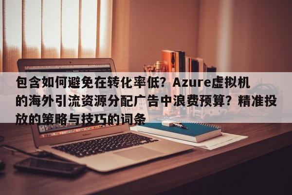 包含如何避免在转化率低?Azure虚拟机的海外引流资源分配广告中浪费预算?精准投放的策略与技巧的词条