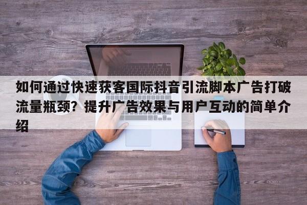 如何通过快速获客国际抖音引流脚本广告打破流量瓶颈?提升广告效果与用户互动的简单介绍