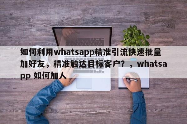 如何利用whatsapp精准引流快速批量加好友,精准触达目标客户?,whatsapp 如何加人