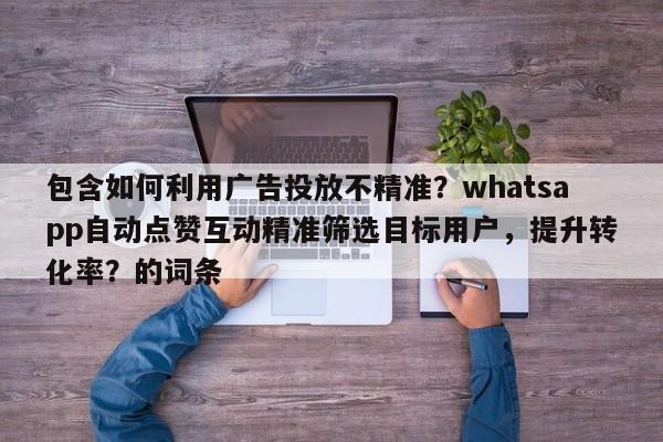 包含如何利用广告投放不精准?whatsapp自动点赞互动精准筛选目标用户,提升转化率?的词条