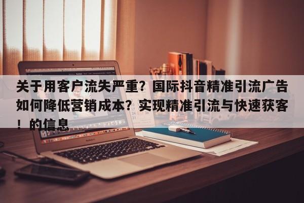 关于用客户流失严重?国际抖音精准引流广告如何降低营销成本?实现精准引流与快速获客!的信息