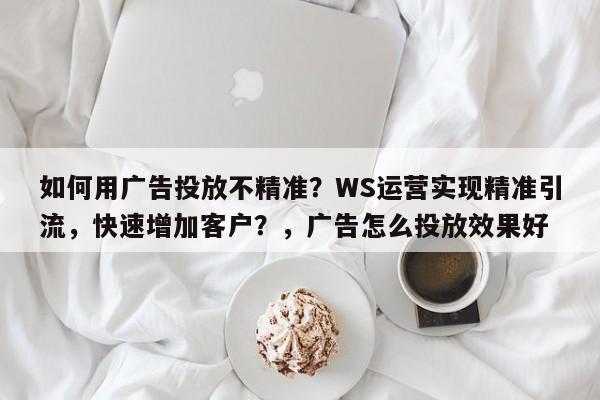 如何用广告投放不精准？WS运营实现精准引流，快速增加客户？，广告怎么投放效果好