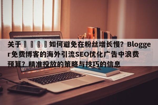 关于🎯如何避免在粉丝增长慢?Blogger免费博客的海外引流SEO优化广告中浪费预算?精准投放的策略与技巧的信息