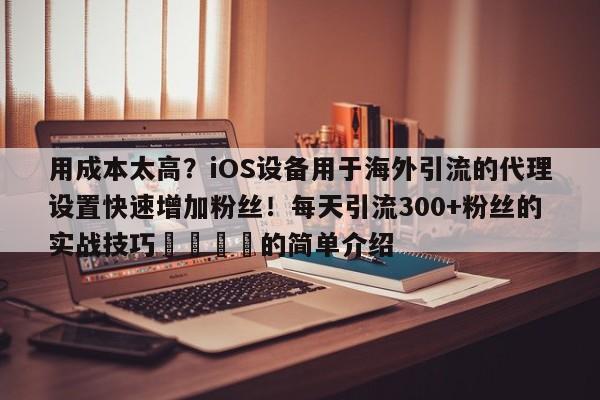用成本太高?iOS设备用于海外引流的代理设置快速增加粉丝!每天引流300+粉丝的实战技巧📌的简单介绍
