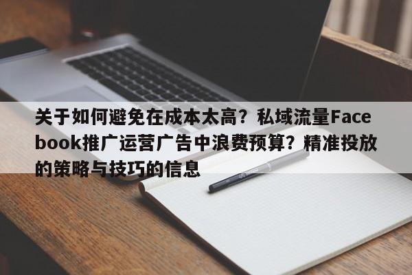 关于如何避免在成本太高?私域流量Facebook推广运营广告中浪费预算?精准投放的策略与技巧的信息