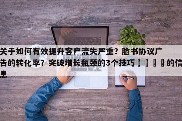 关于如何有效提升客户流失严重？脸书协议广告的转化率？突破增长瓶颈的3个技巧📌的信息