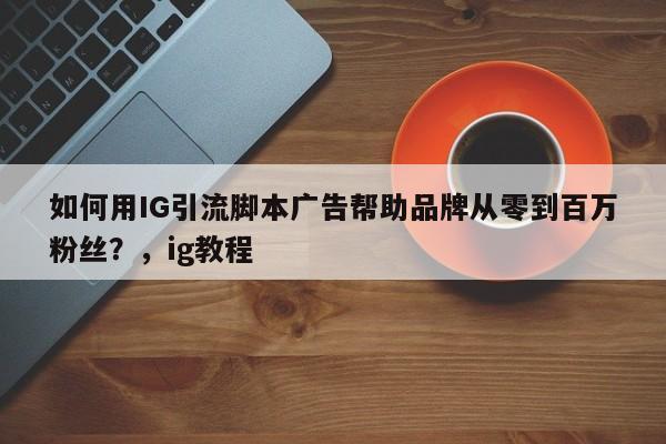 如何用IG引流脚本广告帮助品牌从零到百万粉丝？，ig教程