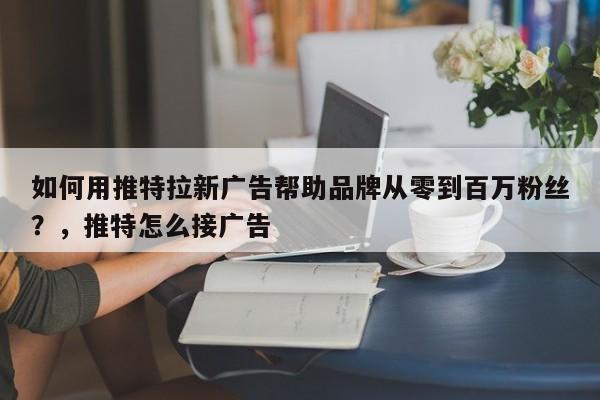 如何用推特拉新广告帮助品牌从零到百万粉丝?,推特怎么接广告