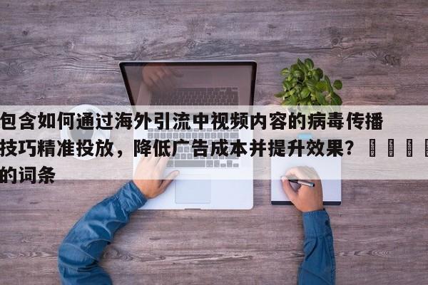 包含如何通过海外引流中视频内容的病毒传播技巧精准投放,降低广告成本并提升效果?🎯的词条