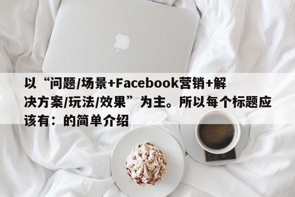 以“问题/场景+Facebook营销+解决方案/玩法/效果”为主。所以每个标题应该有：的简单介绍
