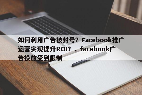如何利用广告被封号?Facebook推广运营实现提升ROI?,facebook广告投放受到限制
