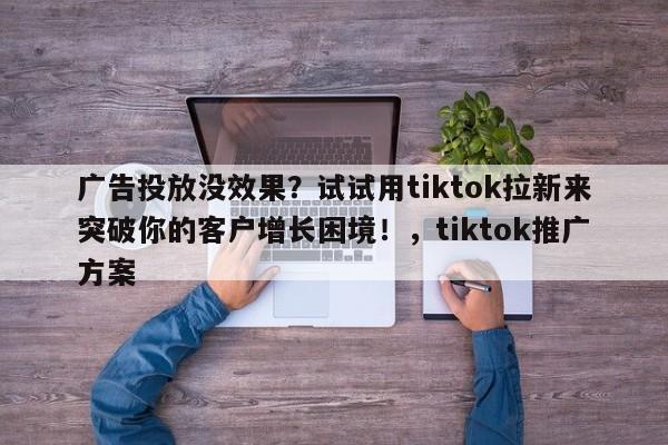 广告投放没效果?试试用tiktok拉新来突破你的客户增长困境!,tiktok推广方案