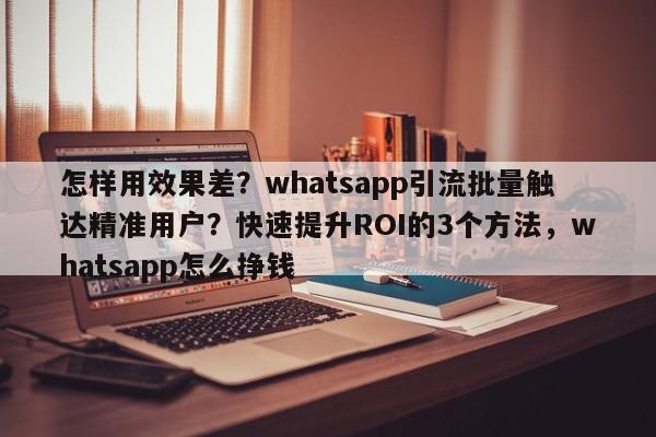 怎样用效果差?whatsapp引流批量触达精准用户?快速提升ROI的3个方法,whatsapp怎么挣钱