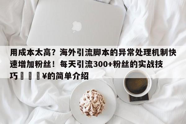 用成本太高?海外引流脚本的异常处理机制快速增加粉丝!每天引流300+粉丝的实战技巧🔥的简单介绍