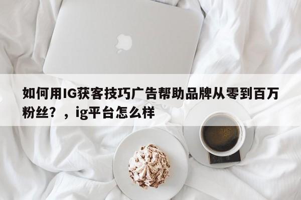 如何用IG获客技巧广告帮助品牌从零到百万粉丝?,ig平台怎么样