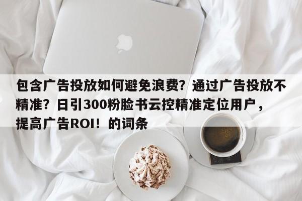 包含广告投放如何避免浪费?通过广告投放不精准?日引300粉脸书云控精准定位用户,提高广告ROI!的词条