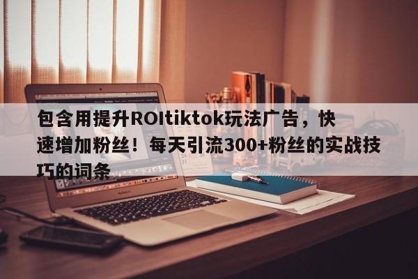 包含用提升ROItiktok玩法广告,快速增加粉丝!每天引流300+粉丝的实战技巧的词条