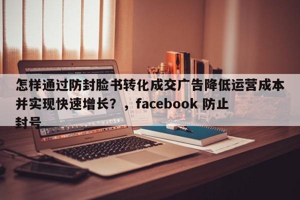 怎样通过防封脸书转化成交广告降低运营成本并实现快速增长?,facebook 防止封号