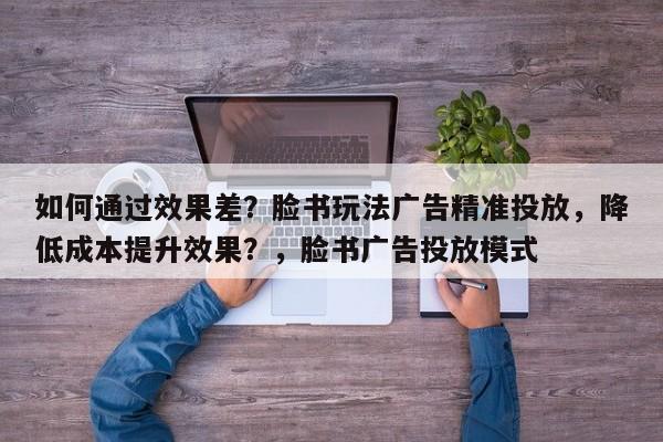 如何通过效果差?脸书玩法广告精准投放,降低成本提升效果?,脸书广告投放模式