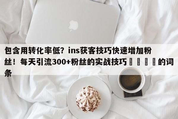 包含用转化率低？ins获客技巧快速增加粉丝！每天引流300+粉丝的实战技巧📈的词条