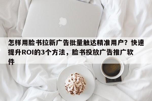 怎样用脸书拉新广告批量触达精准用户？快速提升ROI的3个方法，脸书投放广告推广软件