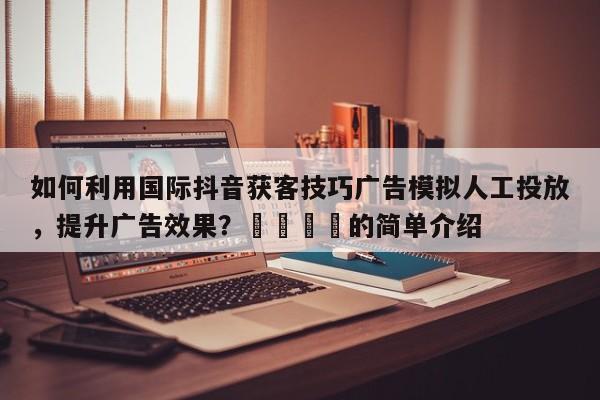 如何利用国际抖音获客技巧广告模拟人工投放，提升广告效果？🎯的简单介绍