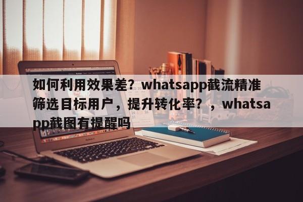 如何利用效果差？whatsapp截流精准筛选目标用户，提升转化率？，whatsapp截图有提醒吗
