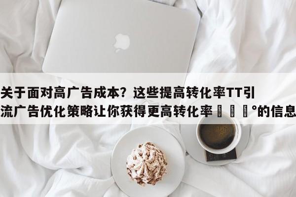 关于面对高广告成本？这些提高转化率TT引流广告优化策略让你获得更高转化率💰的信息