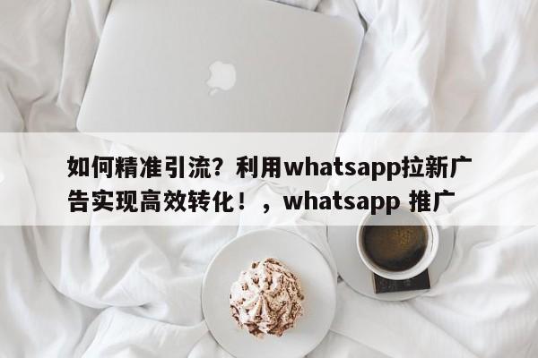 如何精准引流？利用whatsapp拉新广告实现高效转化！，whatsapp 推广