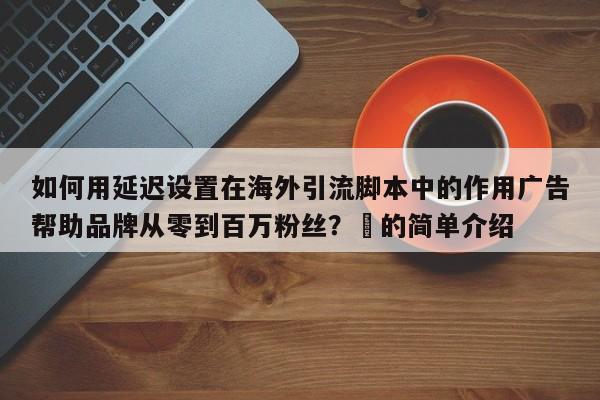 如何用延迟设置在海外引流脚本中的作用广告帮助品牌从零到百万粉丝？⚡的简单介绍